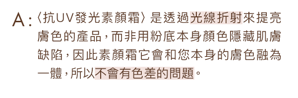 〈抗UV發光素顏霜〉是透過光線折射來提亮膚色的產品，而非用粉底本身顏色隱藏肌膚缺陷，因此素顏霜它會和您本身的膚色融為一體，所以不會有色差的問題。
