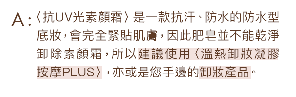 〈抗UV光素顏霜〉是一款抗汗、防水的防水型底妝，會完全緊貼肌膚，因此肥皂並不能乾淨卸除素顏霜，所以建議使用〈溫熱卸妝凝膠 按摩PLUS〉，亦或是您手邊的卸妝產品。