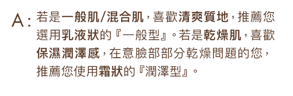 若是一般肌/混合肌，或是喜歡清爽質地，推薦您選用乳液狀的一般型。若是因為乾躁肌而對使用防曬乳有所抗拒，在意乾燥問題的您，推薦您使用