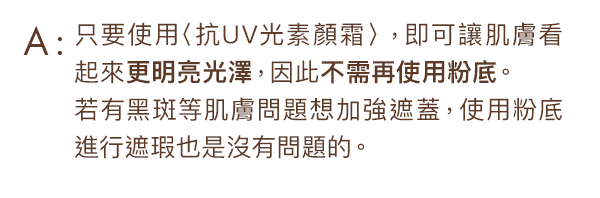 只要使用〈抗UV光素顏霜〉，即可讓肌膚看起來變明亮、更美麗，所以不需要再使用粉底。如果您有黑斑等皮膚問題想遮蓋，在皮膚上塗抹粉底遮瑕是沒有問題的。